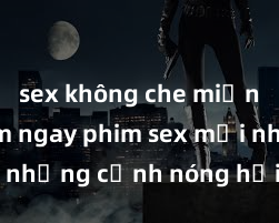 sex không che miễn phí Xem ngay phim sex mới nhất với những cảnh nóng hổi không thể bỏ lỡ! Cơ hội tận hưởng những khoảnh khắc đầy kích thích ngay hôm nay!