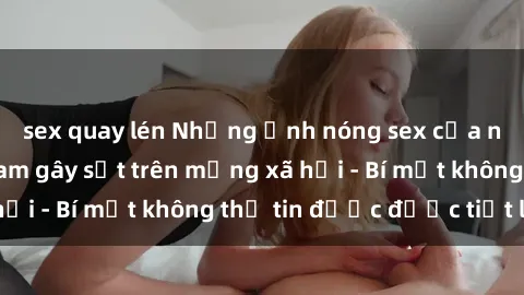 sex quay lén Những ảnh nóng sex của người mẫu Việt Nam gây sốt trên mạng xã hội - Bí mật không thể tin được được tiết lộ!