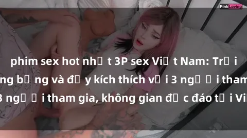 phim sex hot nhất 3P sex Việt Nam: Trải nghiệm cực kỳ nóng bỏng và đầy kích thích với 3 người tham gia, không gian độc đáo tại Việt Nam.