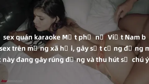 sex quán karaoke Một phụ nữ Việt Nam bất ngờ bị lộ clip sex trên mạng xã hội, gây sốt cộng đồng mạng. Sự việc này đang gây rúng động và thu hút sự chú ý của đông đảo người dùng internet.