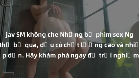 jav SM không che Những bộ phim sex Nga đáng xem không thể bỏ qua, đều có chất lượng cao và nhiều cảnh nóng hấp dẫn. Hãy khám phá ngay để trải nghiệm sự quyến rũ và thú vị từ đất nước xinh đẹp này!