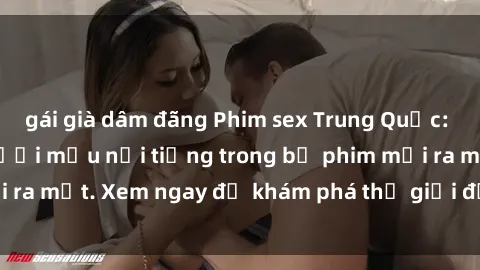 gái già dâm đãng Phim sex Trung Quốc: Sự lôi cuốn của người mẫu nổi tiếng trong bộ phim mới ra mắt. Xem ngay để khám phá thế giới đầy kích thích này!