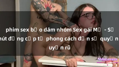 phim sex bạo dâm nhóm Sex gái Mỹ - Sức hút đẳng cấp từ phong cách đến sự quyến rũ