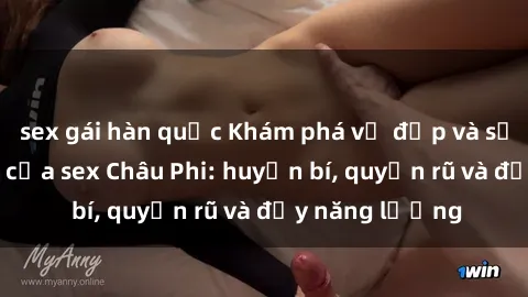 sex gái hàn quốc Khám phá vẻ đẹp và sức hút đặc biệt của sex Châu Phi: huyền bí, quyến rũ và đầy năng lượng