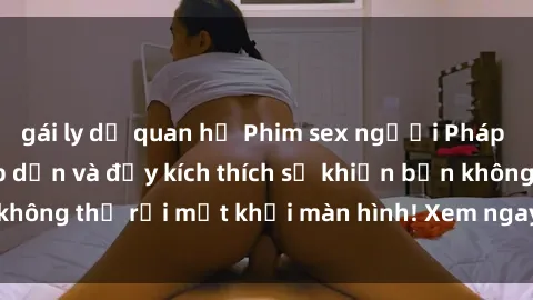 gái ly dị quan hệ Phim sex người Pháp vietsub cực kỳ hấp dẫn và đầy kích thích sẽ khiến bạn không thể rời mắt khỏi màn hình! Xem ngay để trải nghiệm!