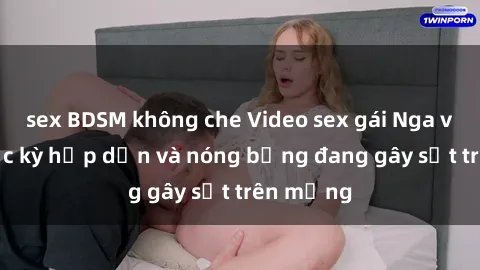 sex BDSM không che Video sex gái Nga vietsub cực kỳ hấp dẫn và nóng bỏng đang gây sốt trên mạng