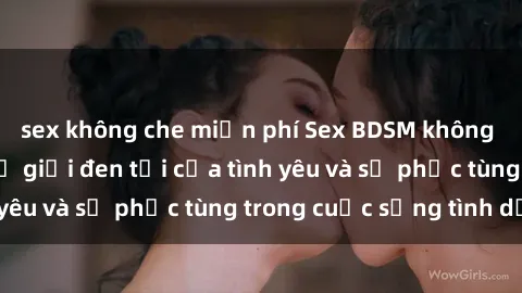sex không che miễn phí Sex BDSM không che: Khám phá thế giới đen tối của tình yêu và sự phục tùng trong cuộc sống tình dục