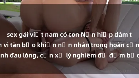 sex gái việt nam có con Nạn hiếp dâm tại Việt Nam: Hành vi tàn bạo khiến nạn nhân trong hoàn cảnh đau lòng, cần xử lý nghiêm để đảm bảo an toàn cho tất cả.