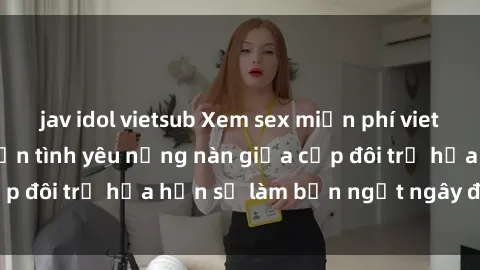 jav idol vietsub Xem sex miễn phí vietsub: Cuộc trò chuyện tình yêu nồng nàn giữa cặp đôi trẻ hứa hẹn sẽ làm bạn ngất ngây đẹp mắt