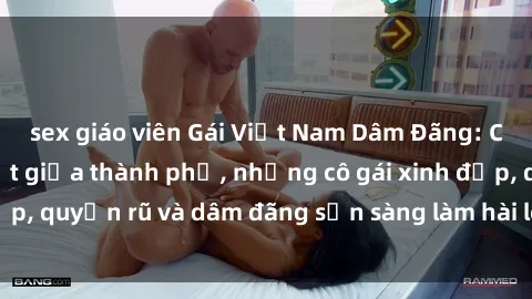 sex giáo viên Gái Việt Nam Dâm Đãng: Cuộc sống náo nhiệt giữa thành phố, những cô gái xinh đẹp, quyến rũ và dâm đãng sẵn sàng làm hài lòng mọi người.