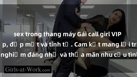 sex trong thang máy Gái call girl VIP - Dịch vụ đẳng cấp, đẹp mắt và tinh tế. Cam kết mang lại trải nghiệm đáng nhớ và thỏa mãn nhu cầu tình dục của mọi quý ông.