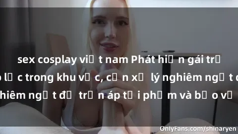 sex cosplay việt nam Phát hiện gái trẻ bị hiếp dâm bạo lực trong khu vực, cần xử lý nghiêm ngặt để trấn áp tội phạm và bảo vệ phái đẹp.