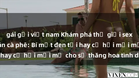 gái gọi việt nam Khám phá thế giới sex ẩn sau những quán cà phê: Bí mật đen tối hay cơ hội mới mẻ cho sự thăng hoa tình dục?