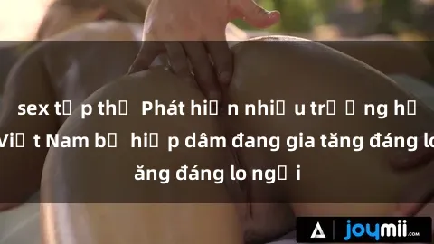 sex tập thể Phát hiện nhiều trường hợp sex Việt Nam bị hiếp dâm đang gia tăng đáng lo ngại