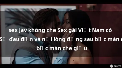 sex jav không che Sex gái Việt Nam có chồng: Sự đau đớn và nỗi lòng đằng sau bức màn che giấu