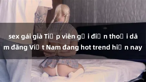 sex gái già Tiếp viên gọi điện thoại dâm đãng Việt Nam đang hot trend hiện nay