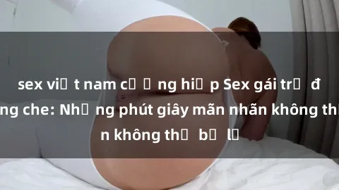 sex việt nam cưỡng hiếp Sex gái trẻ đẹp không che: Những phút giây mãn nhãn không thể bỏ lỡ