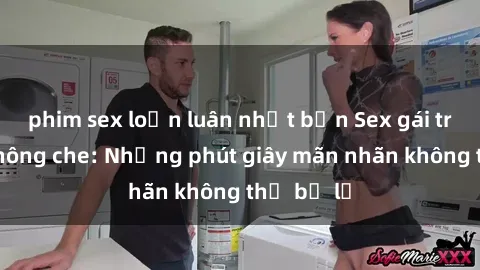 phim sex loạn luân nhật bản Sex gái trẻ đẹp không che: Những phút giây mãn nhãn không thể bỏ lỡ