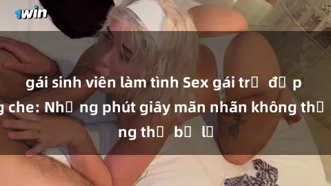 gái sinh viên làm tình Sex gái trẻ đẹp không che: Những phút giây mãn nhãn không thể bỏ lỡ