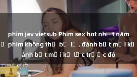 phim jav vietsub Phim sex hot nhất năm  Top những bộ phim không thể bỏ lỡ, đánh bật mọi kỷ lục trước đó