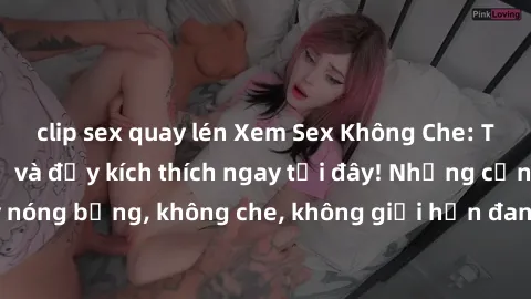 clip sex quay lén Xem Sex Không Che: Trải nghiệm mới lạ và đầy kích thích ngay tại đây! Những cảnh quay nóng bỏng, không che, không giới hạn đang chờ đón bạn. Đừng bỏ lỡ!