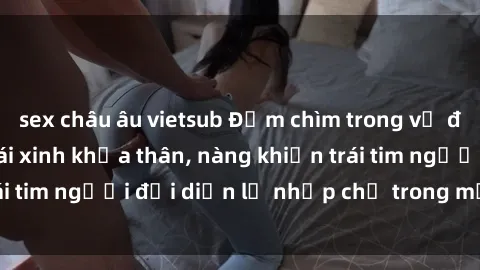 sex châu âu vietsub Đắm chìm trong vẻ đẹp tự nhiên của gái xinh khỏa thân, nàng khiến trái tim người đối diện lỡ nhịp chỉ trong một cái nhìn.
