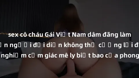 sex cô cháu Gái Việt Nam dâm đãng làm tình say đắm, khiến người đối diện không thể cưỡng lại được. Hãy trải nghiệm cảm giác mê ly biết bao của phong cách yêu đương đậm chất dân tộc!