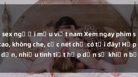 sex người mẫu việt nam Xem ngay phim sex full HD đỉnh cao, không che, cực nét chỉ có tại đây! Hấp dẫn, nhiều tình tiết hấp dẫn sẽ khiến bạn thỏa mãn đắm say.