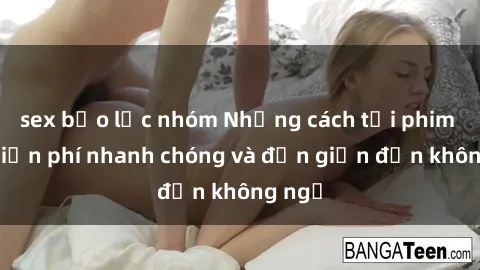 sex bạo lực nhóm Những cách tải phim sex miễn phí nhanh chóng và đơn giản đến không ngờ