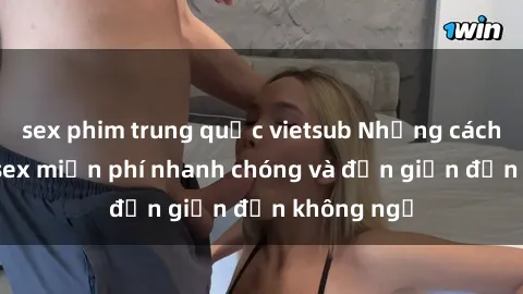 sex phim trung quốc vietsub Những cách tải phim sex miễn phí nhanh chóng và đơn giản đến không ngờ