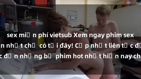 sex miễn phí vietsub Xem ngay phim sex mới nhất, hấp dẫn nhất chỉ có tại đây! Cập nhật liên tục đến những bộ phim hot nhất hiện nay chỉ trong vài cú click!