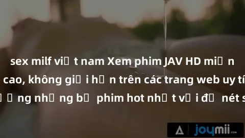 sex milf việt nam Xem phim JAV HD miễn phí chất lượng cao, không giới hạn trên các trang web uy tín. Yên tâm tận hưởng những bộ phim hot nhất với độ nét sắc sảo, đẹp mắt ngay tại nhà. Hãy trải nghiệm 
