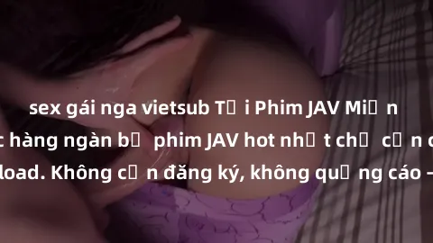 sex gái nga vietsub Tải Phim JAV Miễn Phí - Thưởng thức hàng ngàn bộ phim JAV hot nhất chỉ cần click download. Không cần đăng ký, không quảng cáo - Dễ dàng tải về và xem online!