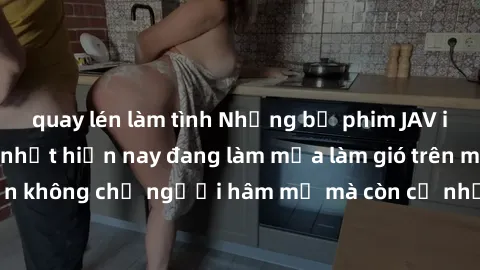 quay lén làm tình Những bộ phim JAV idol không che hot nhất hiện nay đang làm mưa làm gió trên mạng, hấp dẫn không chỉ người hâm mộ mà còn cả những ai mới tìm hiểu về thể loại này!