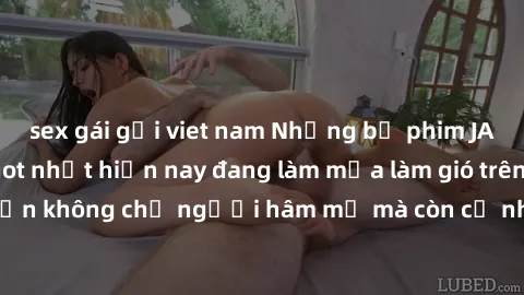 sex gái gọi viet nam Những bộ phim JAV idol không che hot nhất hiện nay đang làm mưa làm gió trên mạng, hấp dẫn không chỉ người hâm mộ mà còn cả những ai mới tìm hiểu về thể loại này!