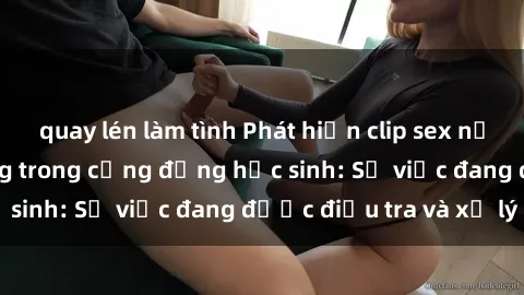 quay lén làm tình Phát hiện clip sex nữ sinh gây chấn động trong cộng đồng học sinh: Sự việc đang được điều tra và xử lý