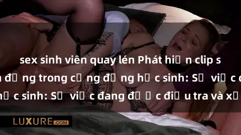 sex sinh viên quay lén Phát hiện clip sex nữ sinh gây chấn động trong cộng đồng học sinh: Sự việc đang được điều tra và xử lý