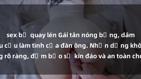 sex bị quay lén Gái tân nóng bỏng, dâm đãng thỏa mãn nhu cầu làm tình của đàn ông. Nhận dạng không rõ ràng, đảm bảo sự kín đáo và an toàn cho trải nghiệm tuyệt vời.