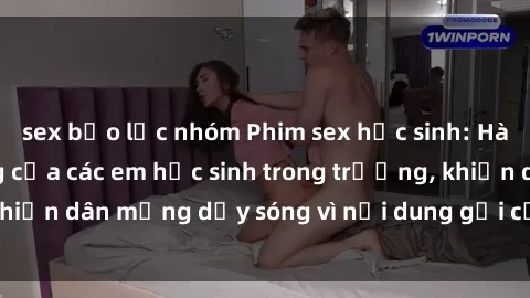 sex bạo lực nhóm Phim sex học sinh: Hành động nóng bỏng của các em học sinh trong trường, khiến dân mạng dậy sóng vì nội dung gợi cảm và kích thích.