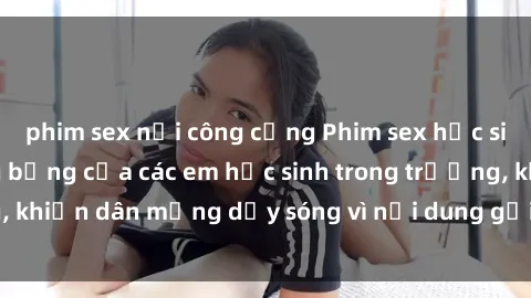 phim sex nơi công cộng Phim sex học sinh: Hành động nóng bỏng của các em học sinh trong trường, khiến dân mạng dậy sóng vì nội dung gợi cảm và kích thích.
