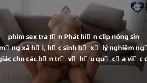 phim sex tra tấn Phát hiện clip nóng sinh viên gây sốt trên mạng xã hội, học sinh bị xử lý nghiêm ngặt. Đây là cảnh giác cho các bạn trẻ về hậu quả của việc chia sẻ thông tin trái phép trên internet.