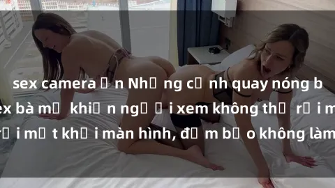 sex camera ẩn Những cảnh quay nóng bỏng trong phim sex bà mẹ khiến người xem không thể rời mắt khỏi màn hình, đảm bảo không làm bạn thất vọng!