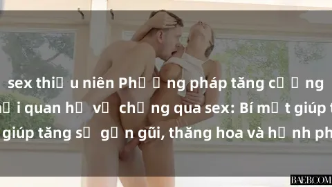sex thiếu niên Phương pháp tăng cường gắn kết trong mối quan hệ vợ chồng qua sex: Bí mật giúp tăng sự gần gũi, thăng hoa và hạnh phúc cho cặp đôi