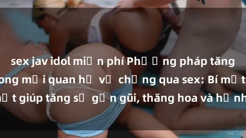 sex jav idol miễn phí Phương pháp tăng cường gắn kết trong mối quan hệ vợ chồng qua sex: Bí mật giúp tăng sự gần gũi, thăng hoa và hạnh phúc cho cặp đôi