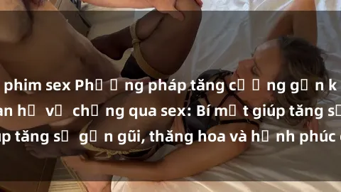 phim sex Phương pháp tăng cường gắn kết trong mối quan hệ vợ chồng qua sex: Bí mật giúp tăng sự gần gũi, thăng hoa và hạnh phúc cho cặp đôi