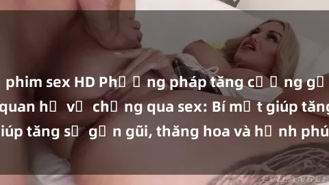 phim sex HD Phương pháp tăng cường gắn kết trong mối quan hệ vợ chồng qua sex: Bí mật giúp tăng sự gần gũi, thăng hoa và hạnh phúc cho cặp đôi