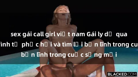 sex gái call girl việt nam Gái ly dị quan hệ: Hành trình tự phục hồi và tìm lại bản lĩnh trong cuộc sống mới