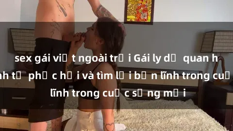 sex gái việt ngoài trời Gái ly dị quan hệ: Hành trình tự phục hồi và tìm lại bản lĩnh trong cuộc sống mới