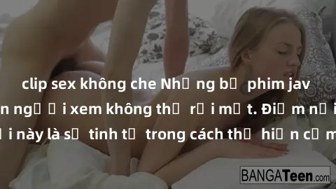 clip sex không che Những bộ phim jav SM không che khiến người xem không thể rời mắt. Điểm nổi bật của thể loại này là sự tinh tế trong cách thể hiện cảm xúc và sự hấp dẫn của những cảnh quay.