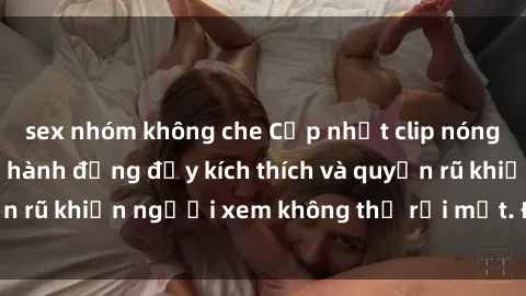 sex nhóm không che Cập nhật clip nóng BDSM: Những pha hành động đầy kích thích và quyến rũ khiến người xem không thể rời mắt. Đừng bỏ lỡ!